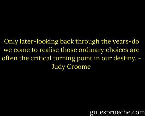 Only later-looking back through the years-do we come to realise those ordinary choices are often the critical turning point in our destiny. - Judy Croome