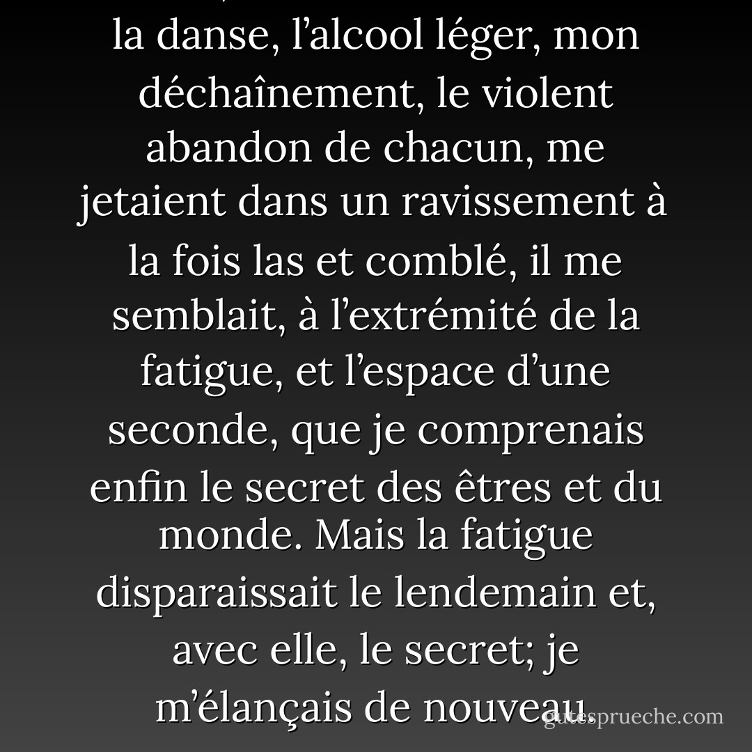 Parfois, tard dans ces nuits où la danse, l’alcool léger, mon déchaînement, le violent abandon de chacun, me jetaient dans un ravissement à la fois las et comblé, il me semblait, à l’extrémité de la fatigue, et l’espace d’une seconde, que je comprenais enfin le secret des êtres et du monde. Mais la fatigue disparaissait le lendemain et, avec elle, le secret; je m’élançais de nouveau. - Albert Camus
