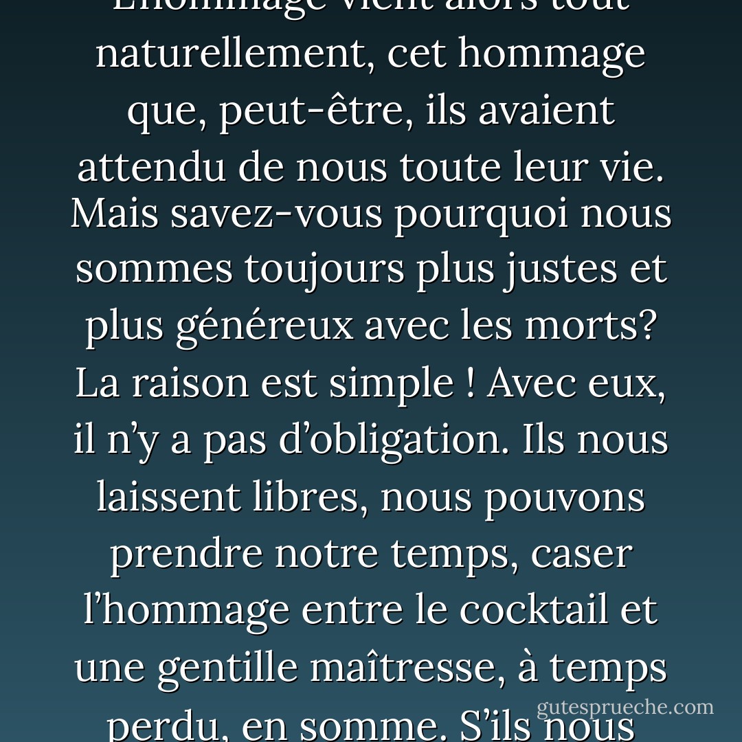 Avez-vous remarqué que la mort seule réveille nos sentiments? Comme nous aimons les amis qui viennent de nous quitter, n’est-ce pas? Comme nous admirons ceux de nos maîtres qui ne parlent plus, la bouche pleine de terre! L’hommage vient alors tout naturellement, cet hommage que, peut-être, ils avaient attendu de nous toute leur vie. Mais savez-vous pourquoi nous sommes toujours plus justes et plus généreux avec les morts? La raison est simple ! Avec eux, il n’y a pas d’obligation. Ils nous laissent libres, nous pouvons prendre notre temps, caser l’hommage entre le cocktail et une gentille maîtresse, à temps perdu, en somme. S’ils nous obligeaient à quelque chose, ce serait à la mémoire, et nous avons la mémoire courte. Non, c’est le mort frais que nous aimons chez nos amis, le mort douloureux, notre émotion, nous-mêmes enfin! - Albert Camus