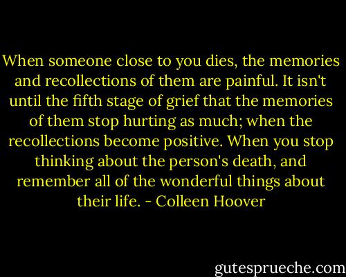 When someone close to you dies, the memories and recollections of them are painful. It isn't until the fifth stage of grief that the memories of them stop hurting as much; when the recollections become positive. When you stop thinking about the person's death, and remember all of the wonderful things about their life. - Colleen Hoover