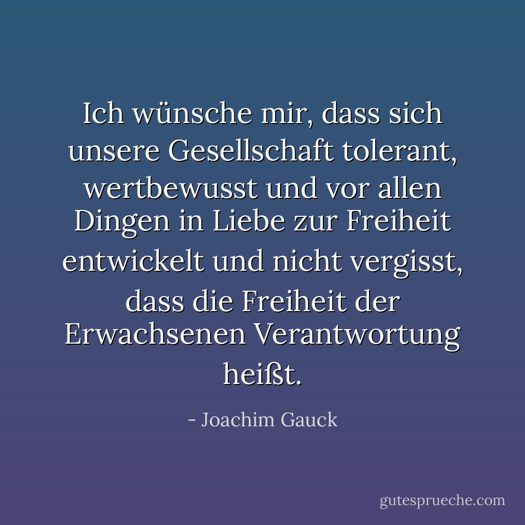 Ich wünsche mir, dass sich unsere Gesellschaft tolerant, wertbewusst und vor allen Dingen in Liebe zur Freiheit entwickelt und nicht vergisst, dass die Freiheit der Erwachsenen Verantwortung heißt. - Joachim Gauck