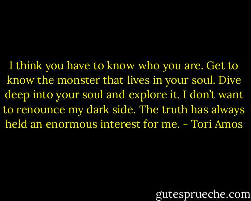 I think you have to know who you are. Get to know the monster that lives in your soul. Dive deep into your soul and explore it. I don’t want to renounce my dark side. The truth has always held an enormous interest for me. - Tori Amos
