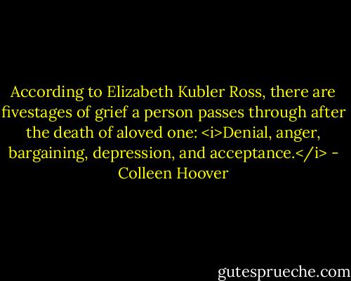 According to Elizabeth Kubler Ross, there are fivestages of grief a person passes through after the death of aloved one: <i>Denial, anger, bargaining, depression, and acceptance.</i> - Colleen Hoover