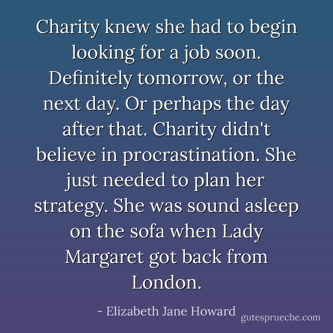 Charity knew she had to begin looking for a job soon. Definitely tomorrow, or the next day. Or perhaps the day after that. Charity didn't believe in procrastination. She just needed to plan her strategy. She was sound asleep on the sofa when Lady Margaret got back from London. - Elizabeth Jane Howard