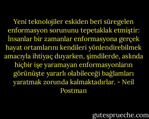 Yeni teknolojiler eskiden beri süregelen enformasyon sorununu tepetaklak etmiştir: İnsanlar bir zamanlar enformasyona gerçek hayat ortamlarını kendileri yönlendirebilmek amacıyla ihtiyaç duyarken, şimdilerde, aslında hiçbir işe yaramayan enformasyonların görünüşte yararlı olabileceği bağlamları yaratmak zorunda kalmaktadırlar. - Neil Postman