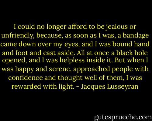 I could no longer afford to be jealous or unfriendly, because, as soon as I was, a bandage came down over my eyes, and I was bound hand and foot and cast aside. All at once a black hole opened, and I was helpless inside it. But when I was happy and serene, approached people with confidence and thought well of them, I was rewarded with light. - Jacques Lusseyran