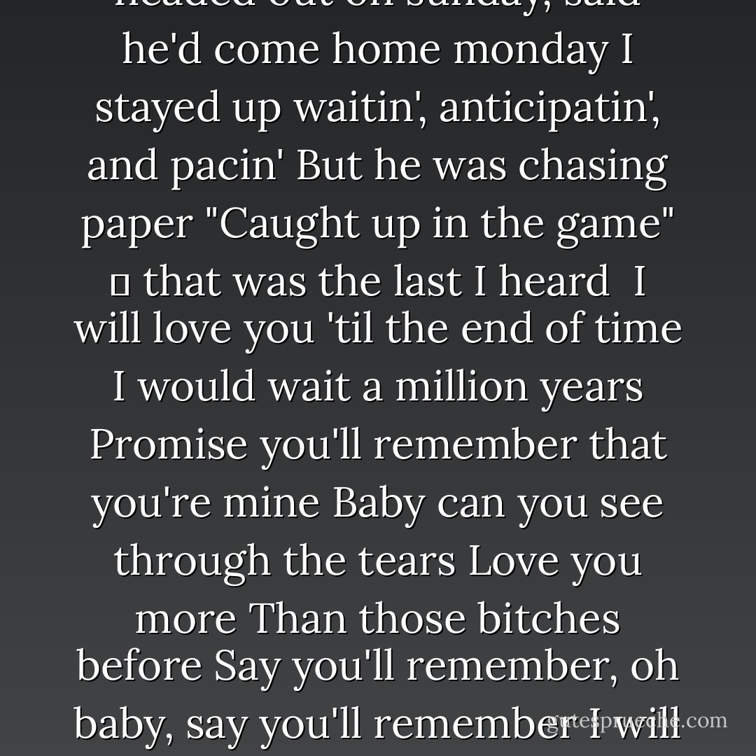 Blue jeans, white shirt<br />Walked into the room you know you made my eyes burn<br />It was like, James Dean, for sure<br />You're so fresh to death and sick as ca-cancer<br />You were sorta punk rock, I grew up on hip hop<br />But you fit me better than my favourite sweater, and I know<br />That love is mean, and love hurts<br />But I still remember that day we met in december, oh baby!<br /><br />I will love you 'til the end of time<br />I would wait a million years<br />Promise you'll remember that you're mine<br />Baby can you see through the tears<br />Love you more<br />Than those bitches before<br />Say you'll remember, oh baby, say you'll remember<br />I will love you 'til the end of time<br /><br />Big dreams, gangster<br />Said you had to leave to start your life over<br />I was like, “No please, stay here,<br />We don't need no money we can make it all work,”<br />But he headed out on sunday, said he'd come home monday<br />I stayed up waitin', anticipatin', and pacin'<br />But he was chasing paper<br />"Caught up in the game" ‒ that was the last I heard<br /><br />I will love you 'til the end of time<br />I would wait a million years<br />Promise you'll remember that you're mine<br />Baby can you see through the tears<br />Love you more<br />Than those bitches before<br />Say you'll remember, oh baby, say you'll remember<br />I will love you 'til the end of time<br /><br />You went out every night<br />And baby that's alright<br />I told you that no matter what you did I'd be by your side<br />Cause Imma ride or die<br />Whether you fail or fly<br />Well shit at least you tried.<br />But when you walked out that door, a piece of me died<br />I told you I wanted more-but that's not what I had in mind<br />I just want it like before<br />We were dancing all night<br />Then they took you away-stole you out of my life<br />You just need to remember....<br /><br />I will love you 'til the end of time<br />I would wait a million years<br />Promise you'll remember that you're mine<br />Baby can you see through the tears<br />Love you more<br />Than those bitches before<br />Say you'll remember, oh baby, say you'll remember<br />I will love you 'til the end of time - Lana Del Rey