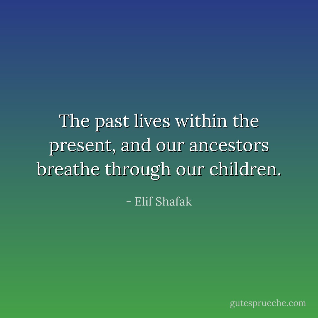 The past lives within the present, and our ancestors breathe through our children. - Elif Shafak