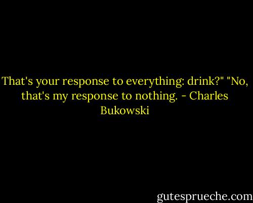 That's your response to everything: drink?"<br />"No, that's my response to nothing. - Charles Bukowski