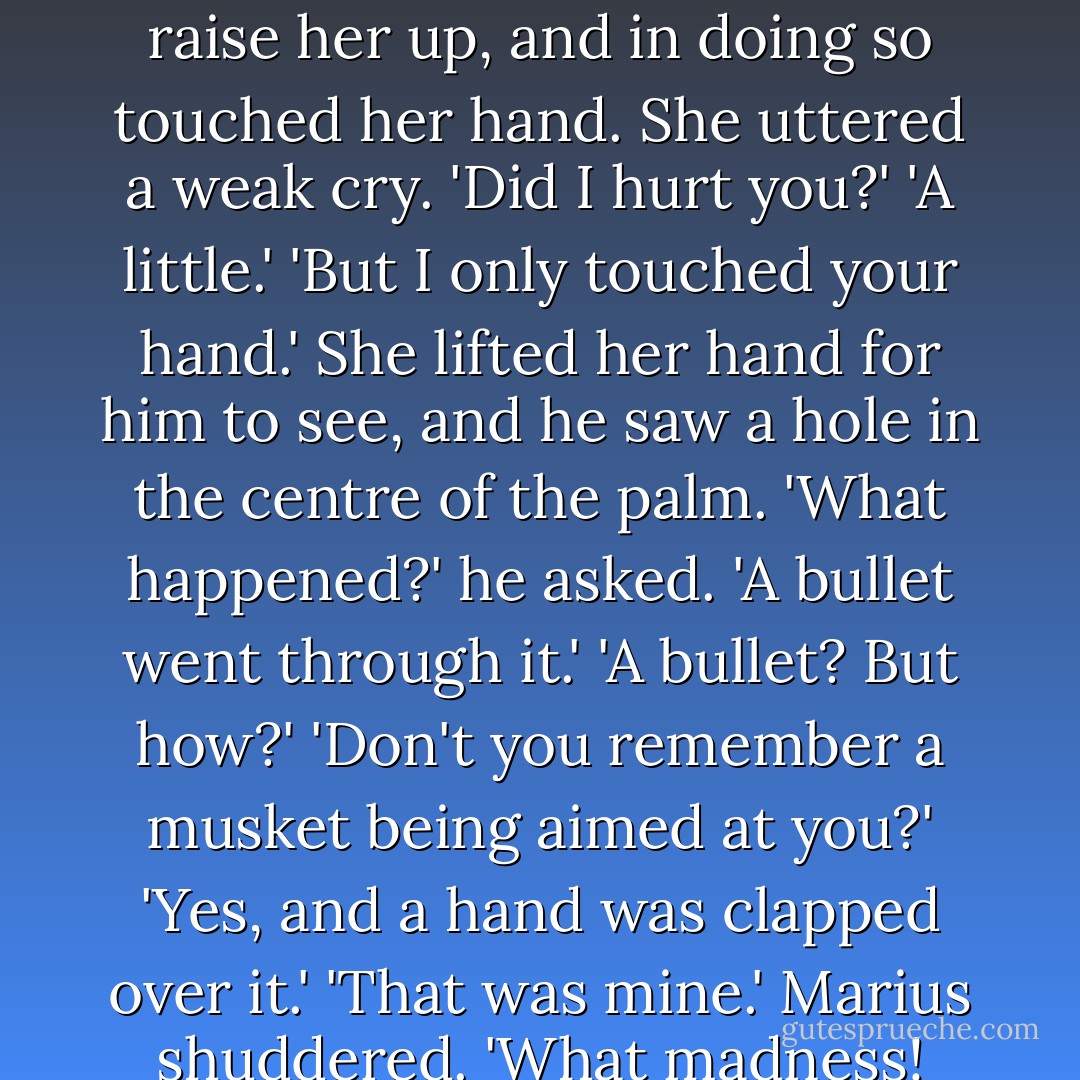 Don't you recognize me?'<br />'No.'<br />'Eponine.'<br />Marius bent hastily forward and saw that it was indeed that unhappy girl, clad in a man's clothes.<br />'How do you come to be here? What are you doing?'<br />'I'm dying,' she said.<br />There are words and happenings which arouse even souls in the depths of despair. Marius cried, as though starting out of sleep:<br />'You're wounded! I'll carry you into the tavern. They'll dress your wound. Is it very bad? How am I to lift you without hurting you? Help, someone! But what are you doing here?'<br />He tried to get an arm underneath her to raise her up, and in doing so touched her hand. She uttered a weak cry.<br />'Did I hurt you?'<br />'A little.'<br />'But I only touched your hand.'<br />She lifted her hand for him to see, and he saw a hole in the centre of the palm.<br />'What happened?' he asked.<br />'A bullet went through it.'<br />'A bullet? But how?'<br />'Don't you remember a musket being aimed at you?'<br />'Yes, and a hand was clapped over it.'<br />'That was mine.'<br />Marius shuddered.<br />'What madness! Your poor child! Still, if that's all, it might be worse. I'll get you to a bed and they'll bind you up. One doesn't die of a wounded hand.'<br />She murmured:<br />'The ball passed through my hand, but it came out through my back. It's no use trying to move me. I'll tell you how you can treat my wound better than any surgeon. Sit down on that stone, close beside me.'<br />Marius did so. She rested her head on his knee and said without looking at him:<br />'Oh, what happiness! What bliss! Now I don't feel any pain. - Victor Hugo