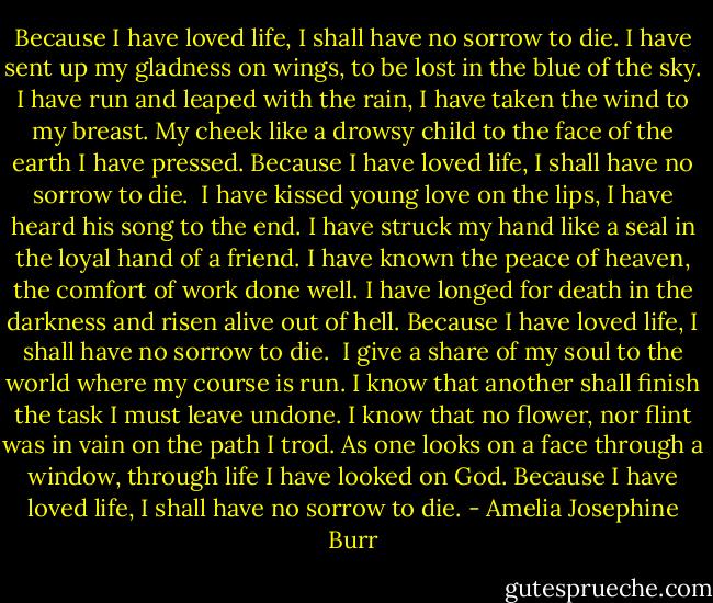 Because I have loved life, I shall have no sorrow to die.<br />I have sent up my gladness on wings, to be lost in the blue of the sky.<br />I have run and leaped with the rain, I have taken the wind to my breast.<br />My cheek like a drowsy child to the face of the earth I have pressed.<br />Because I have loved life, I shall have no sorrow to die.<br /><br />I have kissed young love on the lips, I have heard his song to the end.<br />I have struck my hand like a seal in the loyal hand of a friend.<br />I have known the peace of heaven, the comfort of work done well.<br />I have longed for death in the darkness and risen alive out of hell.<br />Because I have loved life, I shall have no sorrow to die.<br /><br />I give a share of my soul to the world where my course is run.<br />I know that another shall finish the task I must leave undone.<br />I know that no flower, nor flint was in vain on the path I trod.<br />As one looks on a face through a window, through life I have looked on God.<br />Because I have loved life, I shall have no sorrow to die. - Amelia Josephine Burr
