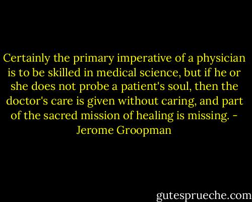 Certainly the primary imperative of a physician is to be skilled in medical science, but if he or she does not probe a patient's soul, then the doctor's care is given without caring, and part of the sacred mission of healing is missing. - Jerome Groopman