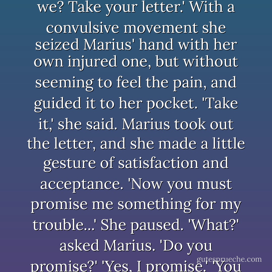Marius made a movement.<br />'Oh, don't go!' she said. 'It won't be long.'<br />She was sitting almost upright, but her voice was very low and broken by hiccoughs. At moments she struggled for breath. Raising her face as near as she could to Marius', she said, with a strange expression:<br />'Look, I can't cheat you. I have a letter for you in my pocket. I've had it since yesterday. I was asked to post it, but I didn't. I didn't want you to get it. But you might be angry with me when we meet again. Because we shall all meet again, shan't we? Take your letter.'<br />With a convulsive movement she seized Marius' hand with her own injured one, but without seeming to feel the pain, and guided it to her pocket.<br />'Take it,' she said.<br />Marius took out the letter, and she made a little gesture of satisfaction and acceptance.<br />'Now you must promise me something for my trouble...' She paused.<br />'What?' asked Marius.<br />'Do you promise?'<br />'Yes, I promise.'<br />'You must kiss me on the forehead after I'm dead...I shall know.'<br />She let her head fall back on his knees; her lids fluttered, and then she was motionless. He thought that the sad soul had left her. But then, when he thought it was all over, she slowly opened her eyes that were now deep with the shadow of death, and said in a voice so sweet that it seemed already to come from another world:<br />'You know, Monsieur Marius, I think I was a little bit in love with you.'<br />She tried to smile, and died. - Victor Hugo
