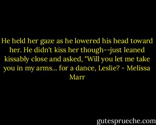 He held her gaze as he lowered his head toward her. He didn't kiss her though--just leaned kissably close and asked, "Will you let me take you in my arms... for a dance, Leslie? - Melissa Marr