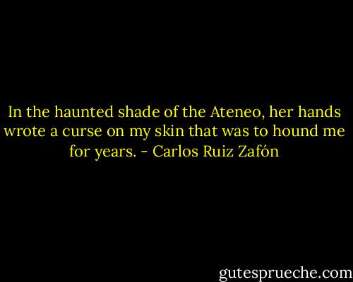 In the haunted shade of the Ateneo, her hands wrote a curse on my skin that was to hound me for years. - Carlos Ruiz Zafón