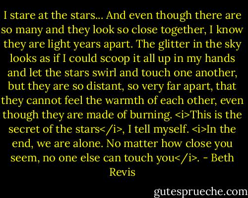 I stare at the stars... And even though there are so many and they look so close together, I know they are light years apart. The glitter in the sky looks as if I could scoop it all up in my hands and let the stars swirl and touch one another, but they are so distant, so very far apart, that they cannot feel the warmth of each other, even though they are made of burning.<br /><i>This is the secret of the stars</i>, I tell myself. <i>In the end, we are alone. No matter how close you seem, no one else can touch you</i>. - Beth Revis