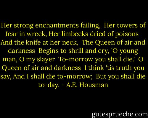 Her strong enchantments failing,<br /> Her towers of fear in wreck,<br />Her limbecks dried of poisons<br /> And the knife at her neck,<br /><br />The Queen of air and darkness<br /> Begins to shrill and cry,<br />`O young man, O my slayer<br /> To-morrow you shall die.'<br /><br />O Queen of air and darkness<br /> I think 'tis truth you say,<br />And I shall die to-morrow;<br /> But you shall die to-day. - A.E. Housman