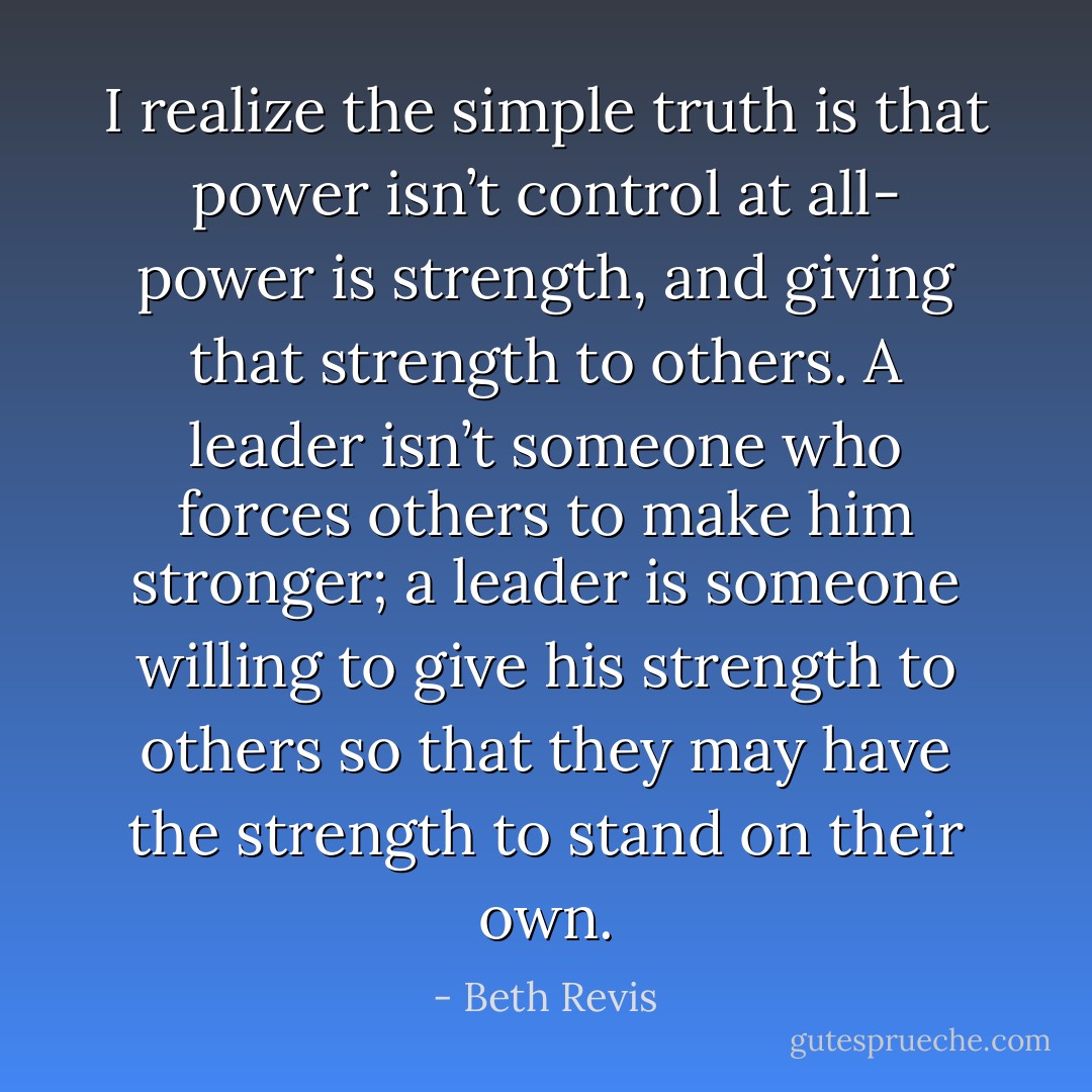 I realize the simple truth is that power isn’t control at all- power is strength, and giving that strength to others. A leader isn’t someone who forces others to make him stronger; a leader is someone willing to give his strength to others so that they may have the strength to stand on their own. - Beth Revis