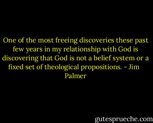 One of the most freeing discoveries these past few years in my relationship with God is discovering that God is not a belief system or a fixed set of theological propositions. - Jim   Palmer