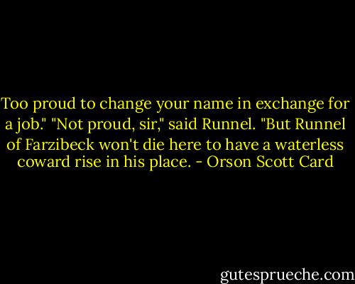 Too proud to change your name in exchange for a job."<br />"Not proud, sir," said Runnel. "But Runnel of Farzibeck won't die here to have a waterless coward rise in his place. - Orson Scott Card