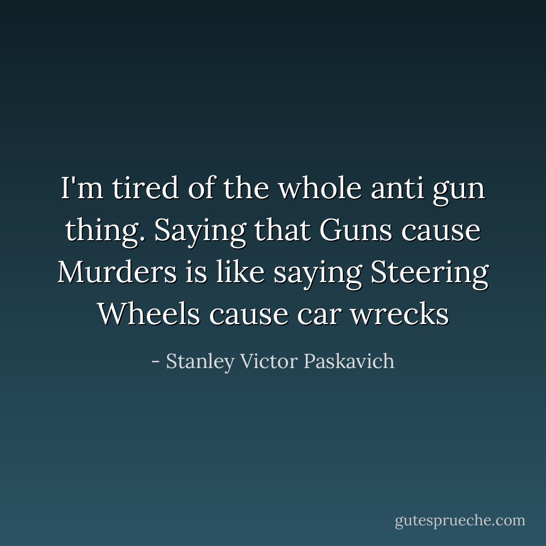 I'm tired of the whole anti gun thing. Saying that Guns cause Murders is like saying Steering Wheels cause car wrecks - Stanley Victor Paskavich