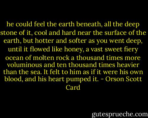 he could feel the earth beneath, all the deep stone of it, cool and hard near the surface of the earth, but hotter and softer as you went deep, until it flowed like honey, a vast sweet fiery ocean of molten rock a thousand times more voluminous and ten thousand times heavier than the sea. It felt to him as if it were his own blood, and his heart pumped it. - Orson Scott Card