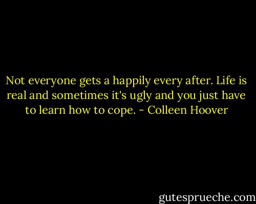 Not everyone gets a happily every after. Life is real and sometimes it's ugly and you just have to learn how to cope. - Colleen Hoover