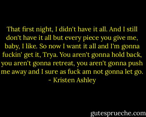 That first night, I didn't have it all. And I still don't have it all but every piece you give me, baby, I like. So now I want it all and I'm gonna fuckin' get it, Trya. You aren't gonna hold back, you aren't gonna retreat, you aren't gonna push me away and I sure as fuck am not gonna let go. - Kristen Ashley