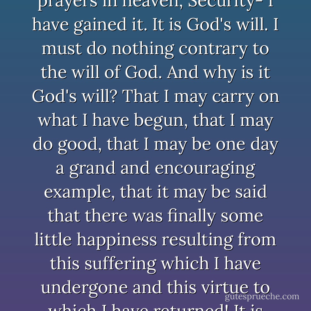 The aim to which I have aspired for so many years, my nightly dream, the object of my prayers in heaven, Security- I have gained it. It is God's will. I must do nothing contrary to the will of God. And why is it God's will? That I may carry on what I have begun, that I may do good, that I may be one day a grand and encouraging example, that it may be said that there was finally some little happiness resulting from this suffering which I have undergone and this virtue to which I have returned! It is decided, let the matter alone! Let us not interfere with God! - Victor Hugo