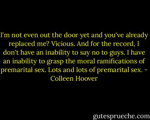 I'm not even out the door yet and you've already replaced me? Vicious. And for the record, I don't have an inability to say no to guys. I have an inability to grasp the moral ramifications of premarital sex. Lots and lots of premarital sex. - Colleen Hoover