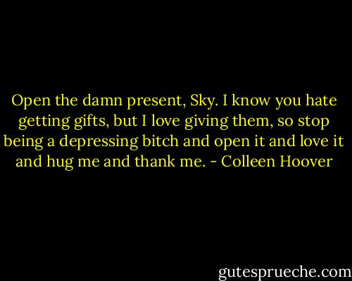 Open the damn present, Sky. I know you hate getting gifts, but I love giving them, so stop being a depressing bitch and open it and love it and hug me and thank me. - Colleen Hoover
