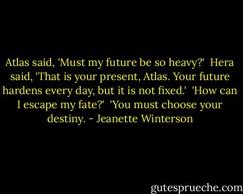 Atlas said, 'Must my future be so heavy?' <br />Hera said, 'That is your present, Atlas. Your future hardens every day, but it is not fixed.' <br />'How can I escape my fate?' <br />'You must choose your destiny. - Jeanette Winterson