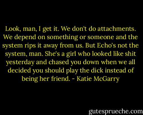 Look, man, I get it. We don't do attachments. We depend on something or someone and the system rips it away from us. But Echo's not the system, man. She's a girl who looked like shit yesterday and chased you down when we all decided you should play the dick instead of being her friend. - Katie McGarry