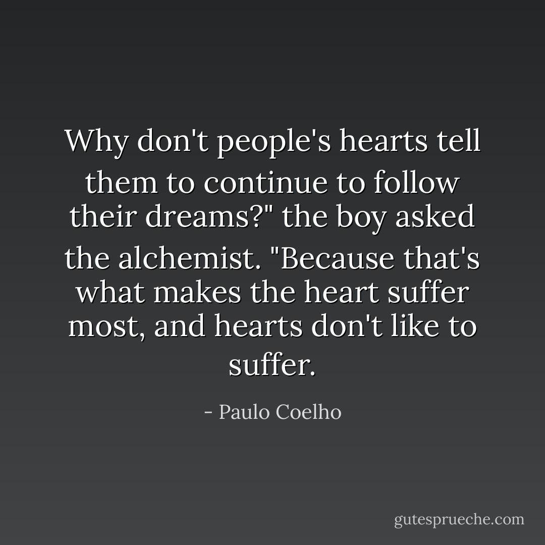 Why don't people's hearts tell them to continue to follow their dreams?" the boy asked the alchemist.<br />"Because that's what makes the heart suffer most, and hearts don't like to suffer. - Paulo Coelho