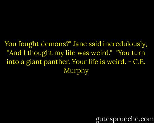 You fought demons?" Jane said incredulously, "And I thought my life was weird."<br /><br />"You turn into a giant panther. Your life is weird. - C.E. Murphy