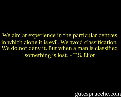 We aim at experience in the particular centres in which alone it is evil. We avoid classification. We do not deny it. But when a man is classified something is lost. - T.S. Eliot