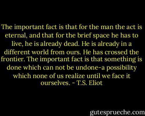 The important fact is that for the man the act is eternal, and that for the brief space he has to live, he is already dead. He is already in a different world from ours. He has crossed the frontier. The important fact is that something is done which can not be undone-a possibility which none of us realize until we face it ourselves. - T.S. Eliot