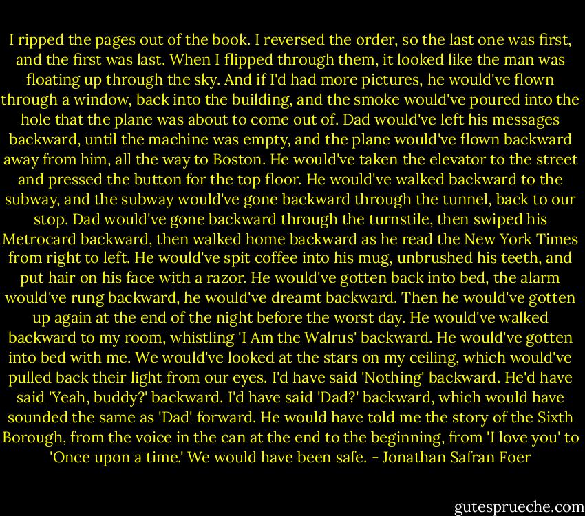 I ripped the pages out of the book.<br />I reversed the order, so the last one was first, and the first was last.<br />When I flipped through them, it looked like the man was floating up through the sky.<br />And if I'd had more pictures, he would've flown through a window, back into the building, and the smoke would've poured into the hole that the plane was about to come out of.<br />Dad would've left his messages backward, until the machine was empty, and the plane would've flown backward away from him, all the way to Boston.<br />He would've taken the elevator to the street and pressed the button for the top floor.<br />He would've walked backward to the subway, and the subway would've gone backward through the tunnel, back to our stop.<br />Dad would've gone backward through the turnstile, then swiped his Metrocard backward, then walked home backward as he read the New York Times from right to left.<br />He would've spit coffee into his mug, unbrushed his teeth, and put hair on his face with a razor.<br />He would've gotten back into bed, the alarm would've rung backward, he would've dreamt backward.<br />Then he would've gotten up again at the end of the night before the worst day.<br />He would've walked backward to my room, whistling 'I Am the Walrus' backward.<br />He would've gotten into bed with me.<br />We would've looked at the stars on my ceiling, which would've pulled back their light from our eyes.<br />I'd have said 'Nothing' backward.<br />He'd have said 'Yeah, buddy?' backward.<br />I'd have said 'Dad?' backward, which would have sounded the same as 'Dad' forward.<br />He would have told me the story of the Sixth Borough, from the voice in the can at the end<br />to the beginning, from 'I love you' to 'Once upon a time.'<br />We would have been safe. - Jonathan Safran Foer