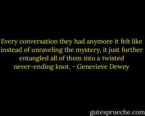 Every conversation they had anymore it felt like instead of unraveling the mystery, it just further entangled all of them into a twisted never-ending knot. - Genevieve Dewey