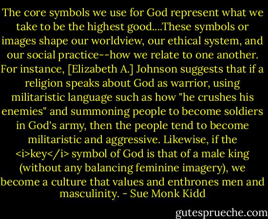 The core symbols we use for God represent what we take to be the highest good....These symbols or images shape our worldview, our ethical system, and our social practice--how we relate to one another.<br />For instance, [Elizabeth A.] Johnson suggests that if a religion speaks about God as warrior, using militaristic language such as how "he crushes his enemies" and summoning people to become soldiers in God's army, then the people tend to become militaristic and aggressive.<br />Likewise, if the <i>key</i> symbol of God is that of a male king (without any balancing feminine imagery), we become a culture that values and enthrones men and masculinity. - Sue Monk Kidd