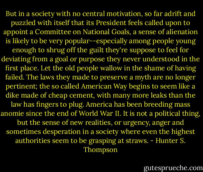 But in a society with no central motivation, so far adrift and puzzled with itself that its President feels called upon to appoint a Committee on National Goals, a sense of alienation is likely to be very popular--especially among people young enough to shrug off the guilt they're suppose to feel for deviating from a goal or purpose they never understood in the first place. Let the old people wallow in the shame of having failed. The laws they made to preserve a myth are no longer pertinent; the so called American Way begins to seem like a dike made of cheap cement, with many more leaks than the law has fingers to plug. America has been breeding mass anomie since the end of World War II. It is not a political thing, but the sense of new realities, or urgency, anger and sometimes desperation in a society where even the highest authorities seem to be grasping at straws. - Hunter S. Thompson