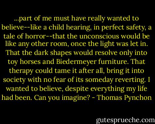 ...part of me must have really wanted to believe--like a child hearing, in perfect safety, a tale of horror--that the unconscious would be like any other room, once the light was let in. That the dark shapes would resolve only into toy horses and Biedermeyer furniture. That therapy could tame it after all, bring it into society with no fear of its someday reverting. I wanted to believe, despite everything my life had been. Can you imagine? - Thomas Pynchon