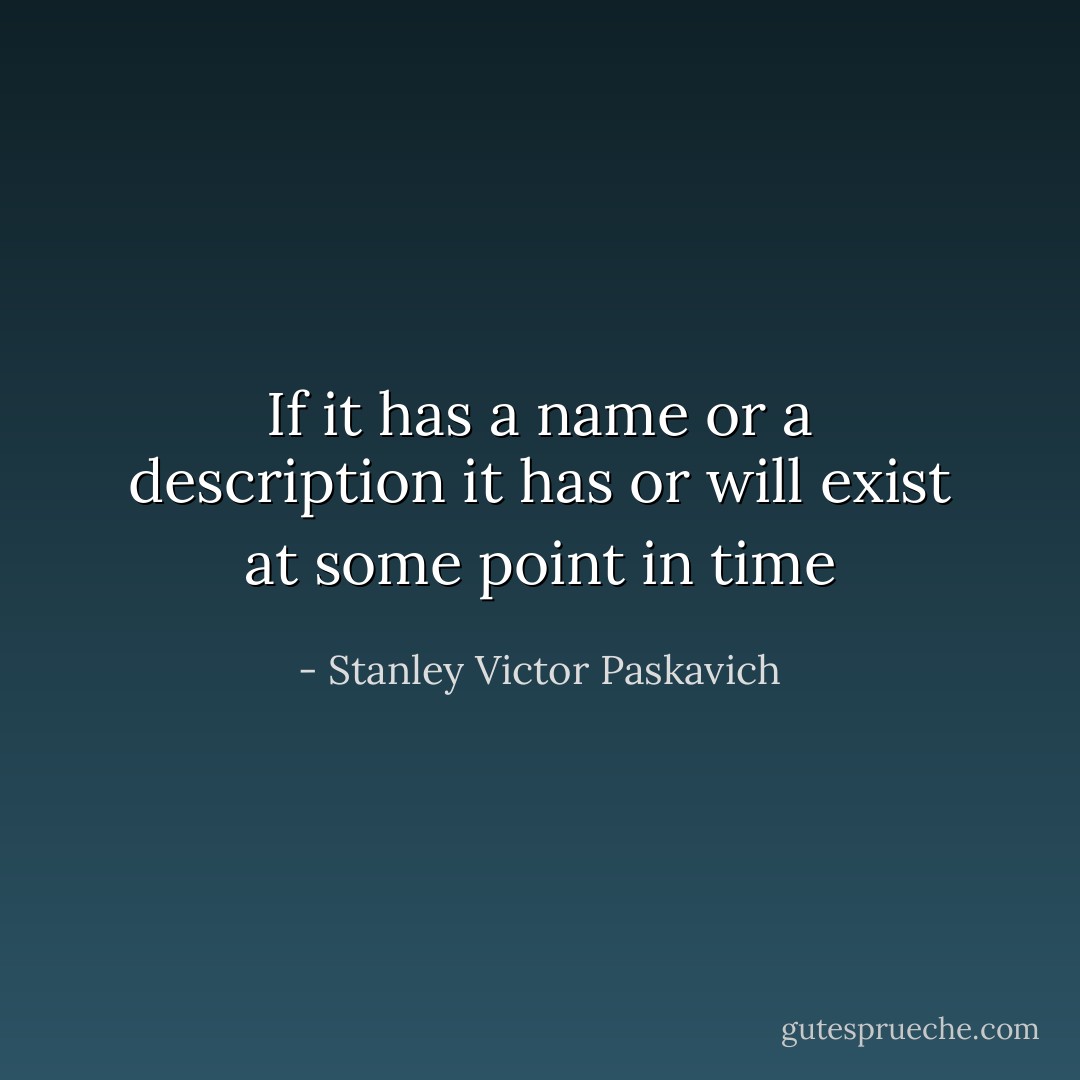 If it has a name or a description it has or will exist at some point in time - Stanley Victor Paskavich