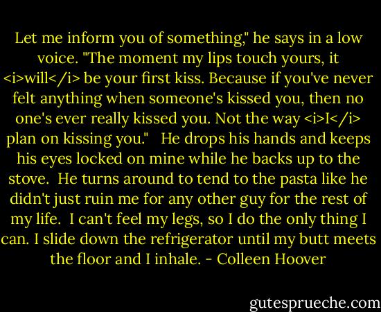 Let me inform you of something," he says in a low voice. "The moment my lips touch yours, it <i>will</i> be your first kiss. Because if you've never felt anything when someone's kissed you, then no one's ever really kissed you. Not the way <i>I</i> plan on kissing you." <br /><br />He drops his hands and keeps his eyes locked on mine while he backs up to the stove. <br />He turns around to tend to the pasta like he didn't just ruin me for any other guy for the rest of my life. <br />I can't feel my legs, so I do the only thing I can. I slide down the refrigerator until my butt meets the floor and I inhale. - Colleen Hoover