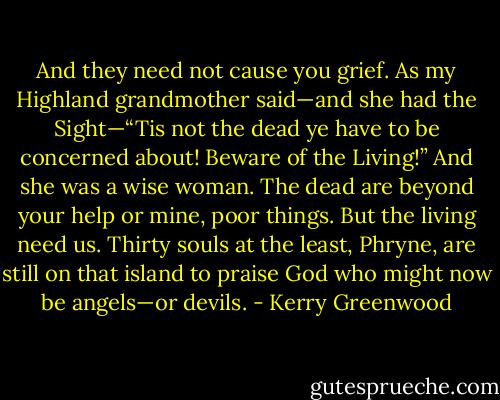 And they need not cause you grief. As my Highland grandmother said—and she had the Sight—“Tis not the dead ye have to be concerned about! Beware of the Living!” And she was a wise woman. The dead are beyond your help or mine, poor things. But the living need us. Thirty souls at the least, Phryne, are still on that island to praise God who might now be angels—or devils. - Kerry Greenwood