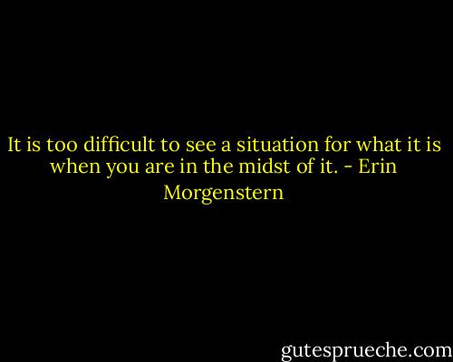 It is too difficult to see a situation for what it is when you are in the midst of it. - Erin Morgenstern