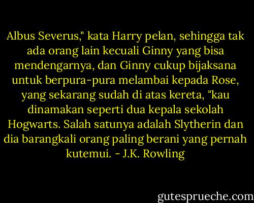 Albus Severus," kata Harry pelan, sehingga tak ada orang lain kecuali Ginny yang bisa mendengarnya, dan Ginny cukup bijaksana untuk berpura-pura melambai kepada Rose, yang sekarang sudah di atas kereta, "kau dinamakan seperti dua kepala sekolah Hogwarts. Salah satunya adalah Slytherin dan dia barangkali orang paling berani yang pernah kutemui. - J.K. Rowling