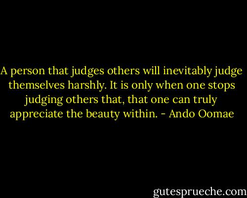 A person that judges others will inevitably judge themselves harshly. It is only when one stops judging others that, that one can truly appreciate the beauty within. - Ando Oomae