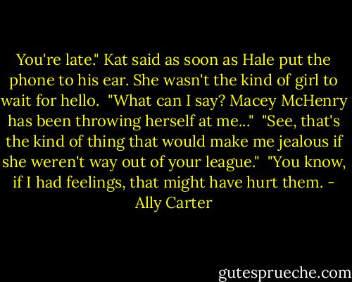 You're late." Kat said as soon as Hale put the phone to his ear. She wasn't the kind of girl to wait for hello.<br /><br />"What can I say? Macey McHenry has been throwing herself at me..."<br /><br />"See, that's the kind of thing that would make me jealous if she weren't way out of your league."<br /><br />"You know, if I had feelings, that might have hurt them. - Ally Carter