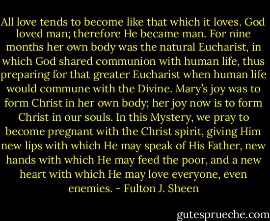 All love tends to become like that which it loves. God loved man; therefore He became man. For nine months her own body was the natural Eucharist, in which God shared communion with human life, thus preparing for that greater Eucharist when human life would commune with the Divine. Mary’s joy was to form Christ in her own body; her joy now is to form Christ in our souls. In this Mystery, we pray to become pregnant with the Christ spirit, giving Him new lips with which He may speak of His Father, new hands with which He may feed the poor, and a new heart with which He may love everyone, even enemies. - Fulton J. Sheen